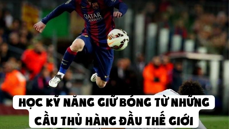 Học Kỹ Năng Giữ Bóng Từ Những Cầu Thủ Hàng Đầu Thế Giới