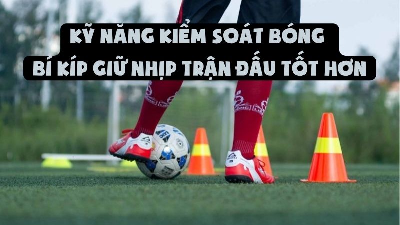Kỹ Năng Kiểm Soát Bóng | Bí Kíp Giữ Nhịp Trận Đấu Tốt Hơn
